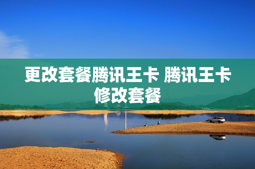 更改套餐腾讯王卡 腾讯王卡修改套餐