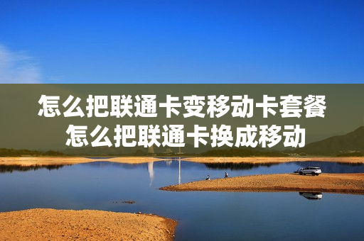 怎么把联通卡变移动卡套餐 怎么把联通卡换成移动