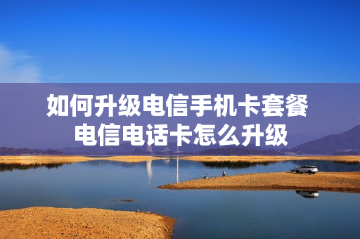 如何升级电信手机卡套餐 电信电话卡怎么升级
