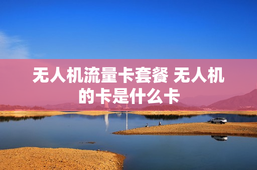 无人机流量卡套餐 无人机的卡是什么卡