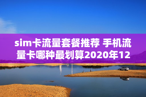 sim卡流量套餐推荐 手机流量卡哪种最划算2020年120元减60元活动
