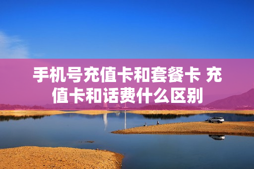 手机号充值卡和套餐卡 充值卡和话费什么区别