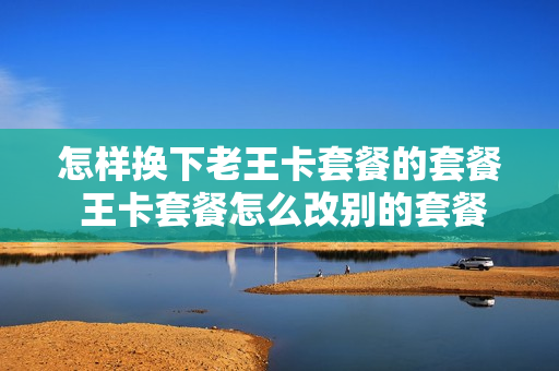 怎样换下老王卡套餐的套餐 王卡套餐怎么改别的套餐