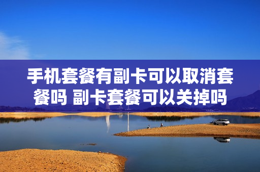 手机套餐有副卡可以取消套餐吗 副卡套餐可以关掉吗