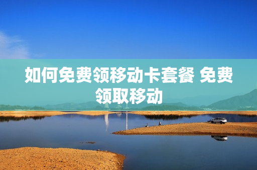 如何免费领移动卡套餐 免费领取移动