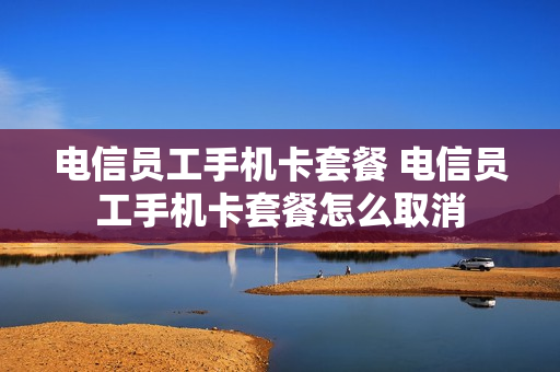 电信员工手机卡套餐 电信员工手机卡套餐怎么取消