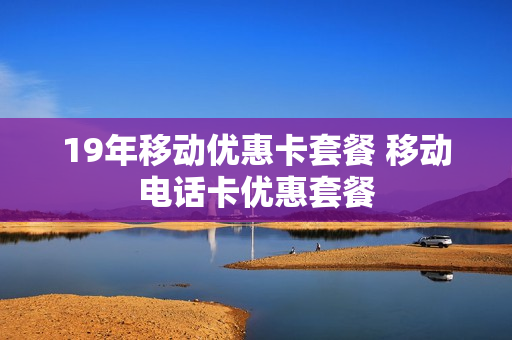 19年移动优惠卡套餐 移动电话卡优惠套餐