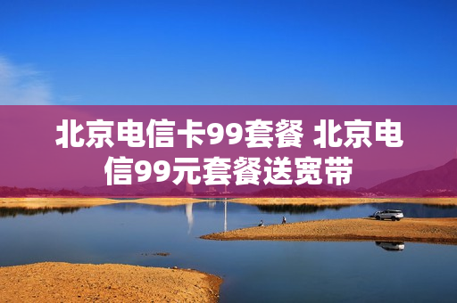 北京电信卡99套餐 北京电信99元套餐送宽带