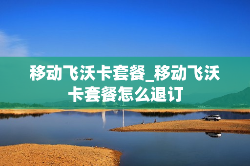 移动飞沃卡套餐_移动飞沃卡套餐怎么退订