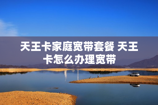 天王卡家庭宽带套餐 天王卡怎么办理宽带