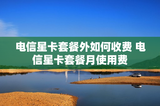 电信星卡套餐外如何收费 电信星卡套餐月使用费