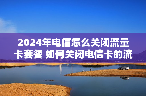2024年电信怎么关闭流量卡套餐 如何关闭电信卡的流量套餐