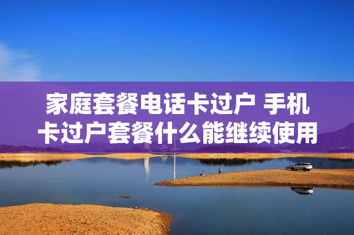 家庭套餐电话卡过户 手机卡过户套餐什么能继续使用么