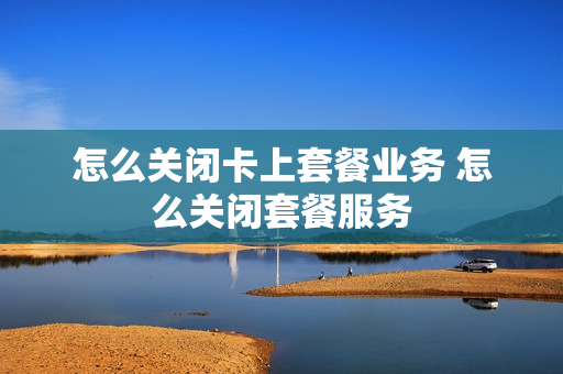 怎么关闭卡上套餐业务 怎么关闭套餐服务