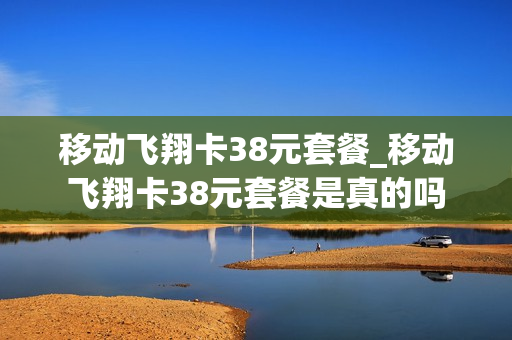 移动飞翔卡38元套餐_移动飞翔卡38元套餐是真的吗