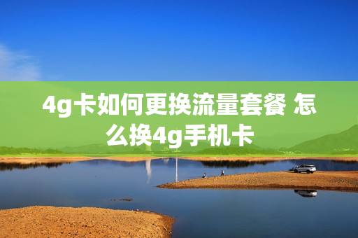 4g卡如何更换流量套餐 怎么换4g手机卡