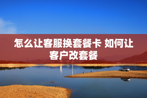 怎么让客服换套餐卡 如何让客户改套餐