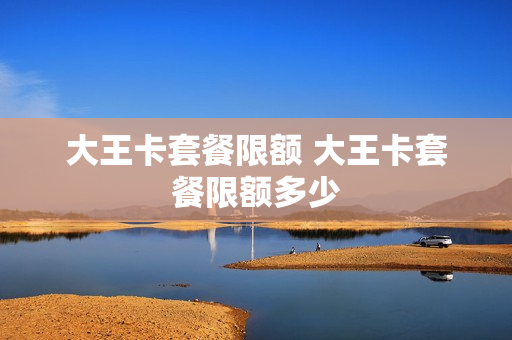 大王卡套餐限额 大王卡套餐限额多少