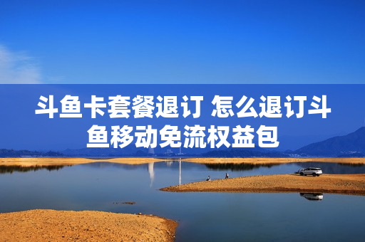 斗鱼卡套餐退订 怎么退订斗鱼移动免流权益包