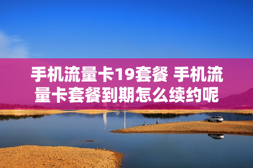 手机流量卡19套餐 手机流量卡套餐到期怎么续约呢