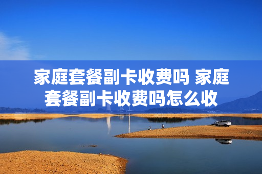 家庭套餐副卡收费吗 家庭套餐副卡收费吗怎么收