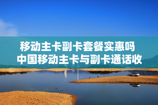 移动主卡副卡套餐实惠吗 中国移动主卡与副卡通话收费吗
