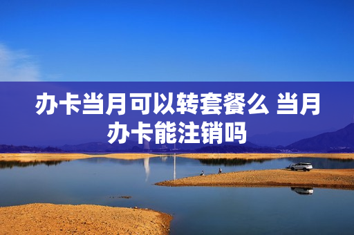 办卡当月可以转套餐么 当月办卡能注销吗