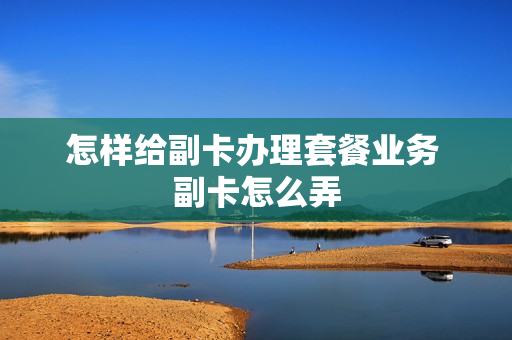 怎样给副卡办理套餐业务 副卡怎么弄