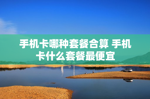 手机卡哪种套餐合算 手机卡什么套餐最便宜