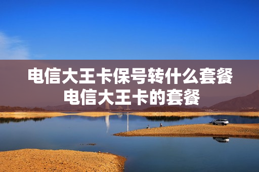 电信大王卡保号转什么套餐 电信大王卡的套餐