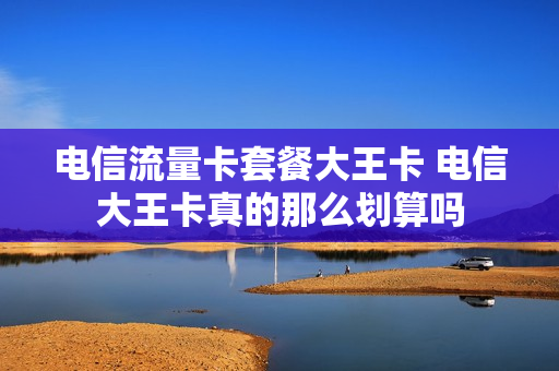 电信流量卡套餐大王卡 电信大王卡真的那么划算吗
