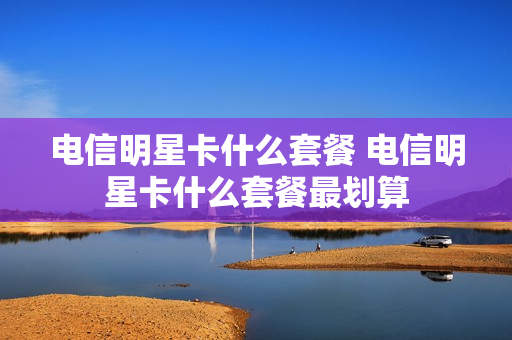 电信明星卡什么套餐 电信明星卡什么套餐最划算
