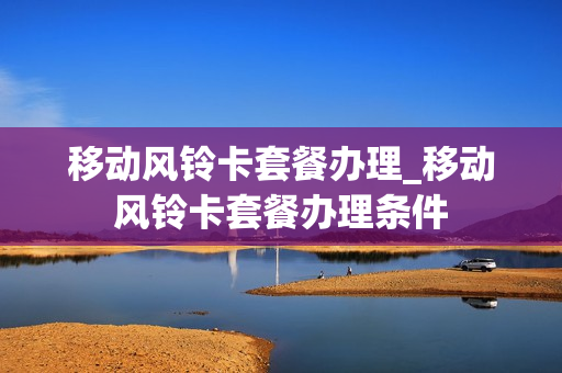 移动风铃卡套餐办理_移动风铃卡套餐办理条件