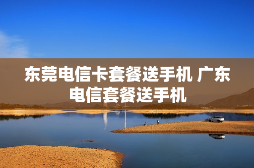 东莞电信卡套餐送手机 广东电信套餐送手机