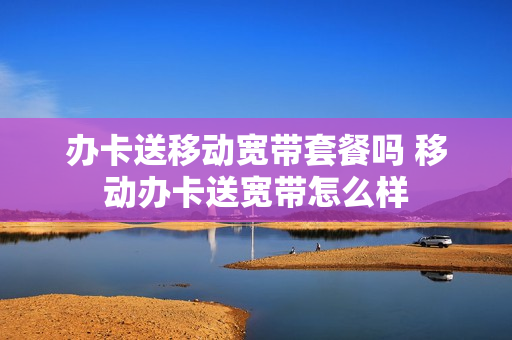 办卡送移动宽带套餐吗 移动办卡送宽带怎么样