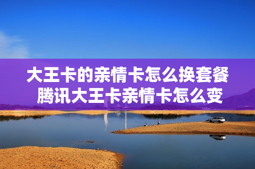 大王卡的亲情卡怎么换套餐 腾讯大王卡亲情卡怎么变成主卡