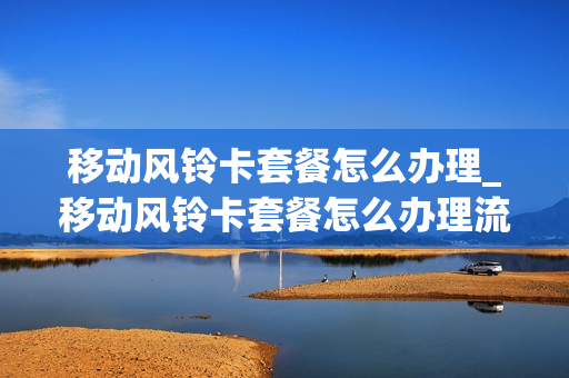 移动风铃卡套餐怎么办理_移动风铃卡套餐怎么办理流程