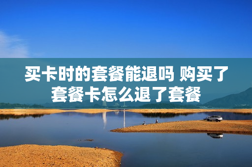 买卡时的套餐能退吗 购买了套餐卡怎么退了套餐