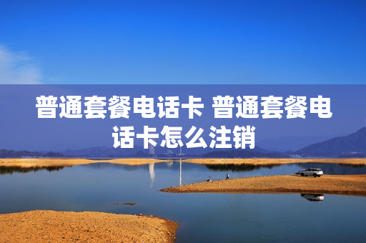 普通套餐电话卡 普通套餐电话卡怎么注销