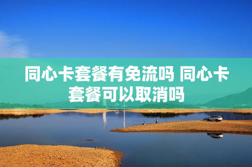 同心卡套餐有免流吗 同心卡套餐可以取消吗
