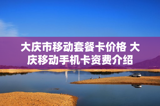 大庆市移动套餐卡价格 大庆移动手机卡资费介绍