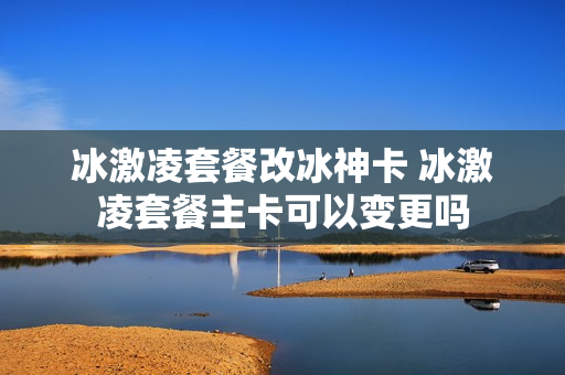 冰激凌套餐改冰神卡 冰激凌套餐主卡可以变更吗