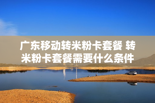 广东移动转米粉卡套餐 转米粉卡套餐需要什么条件
