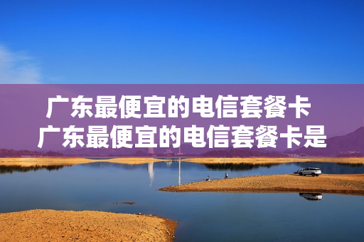 广东最便宜的电信套餐卡 广东最便宜的电信套餐卡是哪个