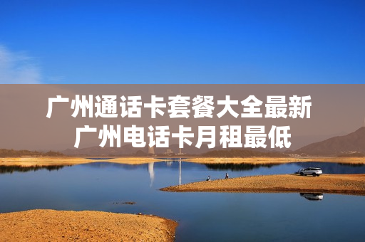 广州通话卡套餐大全最新 广州电话卡月租最低
