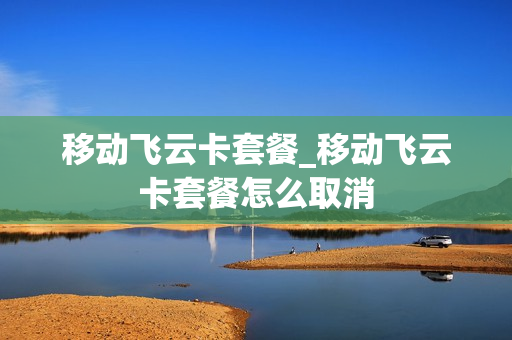 移动飞云卡套餐_移动飞云卡套餐怎么取消