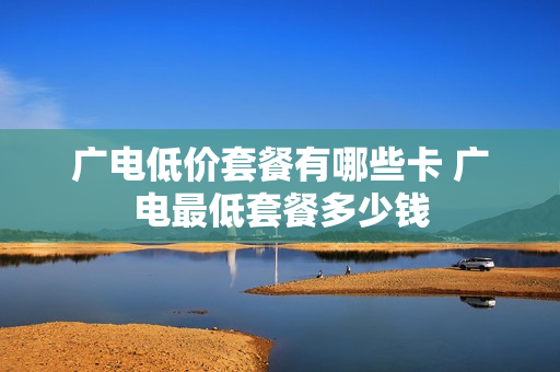 广电低价套餐有哪些卡 广电最低套餐多少钱