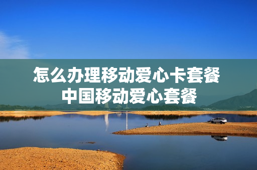 怎么办理移动爱心卡套餐 中国移动爱心套餐