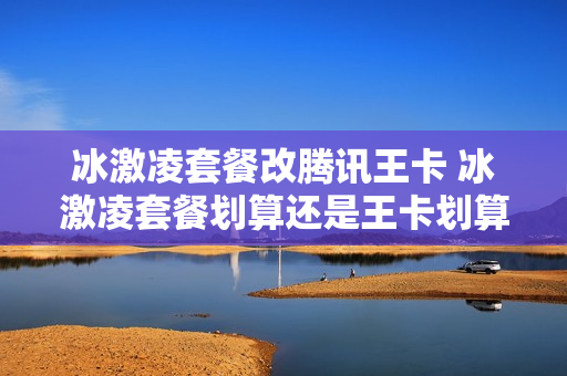 冰激凌套餐改腾讯王卡 冰激凌套餐划算还是王卡划算
