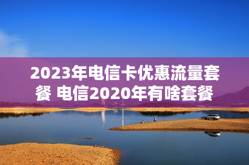 2023年电信卡优惠流量套餐 电信2020年有啥套餐